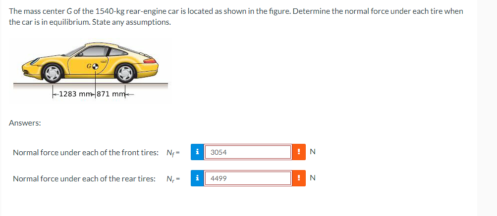 The mass center G of the 1540-kg rear-engine car is located as shown in the figure. Determine the normal force under each tire when
the car is in equilibrium. State any assumptions.
Answers:
GO
1283 mm-871 mm
Normal force under each of the front tires: Nf=
Normal force under each of the rear tires: N₁ =
i
3054
i 4499
!
N
N