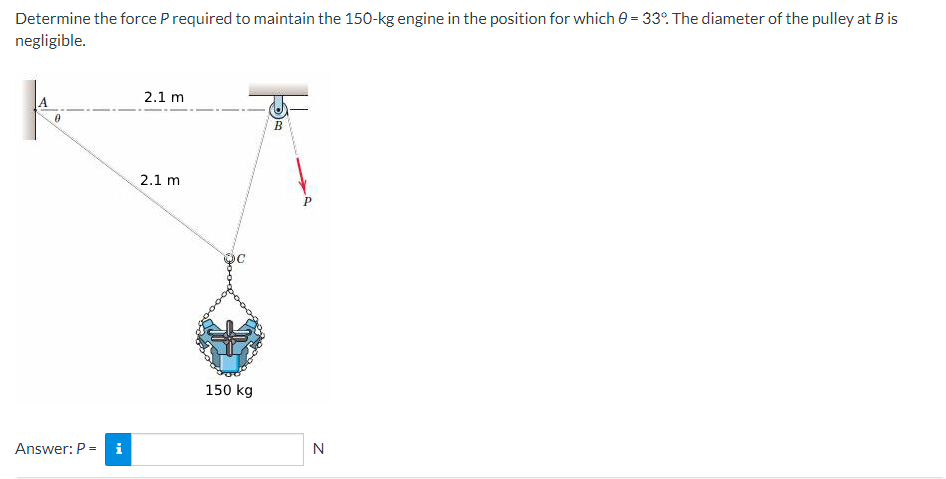 Determine the force P required to maintain the 150-kg engine in the position for which 0 = 33°. The diameter of the pulley at B is
negligible.
0
Answer: P = i
2.1 m
2.1 m
150 kg
B
P
N