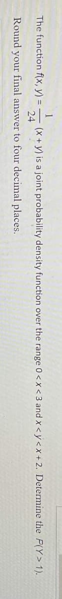 1
The function f(x, y) =
(x + y) is a joint probability density function over the range 0<x<3 and x <y<x+ 2. Determine the P(Y> 1).
24
Round your final answer to four decimal places.