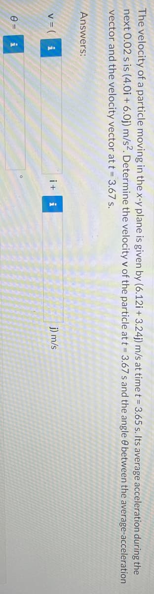 The velocity of a particle moving in the x-y plane is given by (6.12i + 3.24j) m/s at time t = 3.65 s. Its average acceleration during the
next 0.02 s is (4.0i + 6.0j) m/s². Determine the velocity v of the particle at t = 3.67 s and the angle between the average-acceleration
vector and the velocity vector at t = 3.67 s.
Answers:
V = ( i
8= i
it i
j) m/s