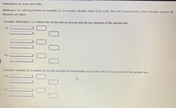 Transactions for Buyer and Seller
Wilmington Co. sold merchandise to Angelleti Co. on account, $8,000, terms 2/15, n/30. The cost of merchandise sold is $4,800. Assume all
discounts are taken.
Journalize Wilmington Co.'s entries for (a) the sale on account and (b) the collection of the amount due.
(a)
(b)
0 0 0 0.
00:00
Journalize Angelleti Co.'s entries for (a) the purchase of merchandise on account and (b) the payment of the amount due.
(a)
(b)