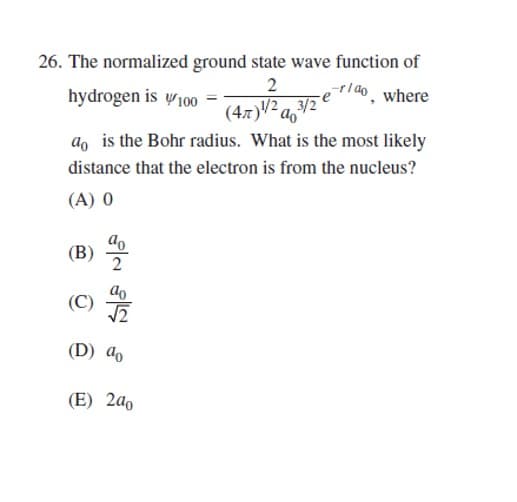 26. The normalized ground state wave function of
2
e-rao, where
(47) 1/23/2
hydrogen is 100 =
do is the Bohr radius. What is the most likely
distance that the electron is from the nucleus?
(A) 0
(B)
S/a N/a
(C)
(D) a
(E) 200