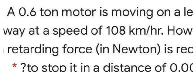 A 0.6 ton motor is moving on a le
way at a speed of 108 km/hr. How
retarding force (in Newton) is reo
?to stop it in a distance of 0.00
