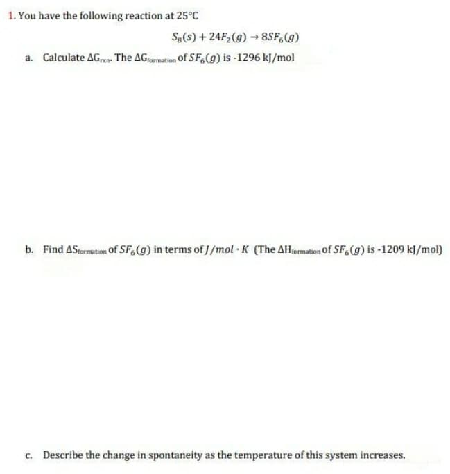 1. You have the following reaction at 25°C
Se(s) + 24F2(g) → 8SF,(g)
a. Calculate AG,n The AGformation Of SF,(g) is -1296 kJ/mol
b. Find ASsormation Of SF,(g) in terms of J/mol · K (The AHrermation Of SF,(g) is -1209 kJ/mol)
c. Describe the change in spontaneity as the temperature of this system increases.
