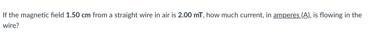 If the magnetic field 1.50 cm from a straight wire in air is 2.00 mT, how much current, in amperes (A), is flowing in the
wire?