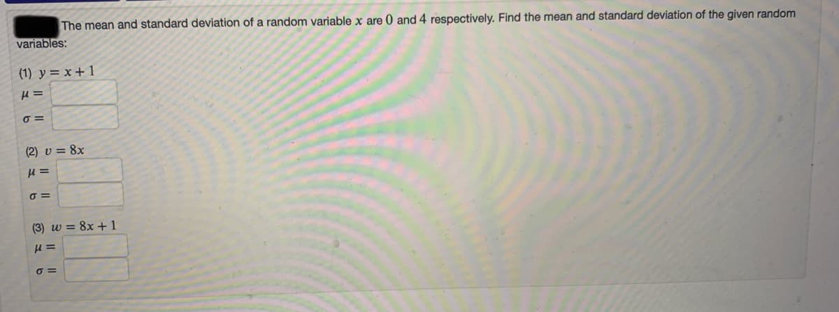 The mean and standard deviation of a random variable x are 0 and 4 respectively. Find the mean and standard deviation of the given random
variables:
(1) y = x + 1
O =
(2) v = 8x
=
(3) w = 8x +1
