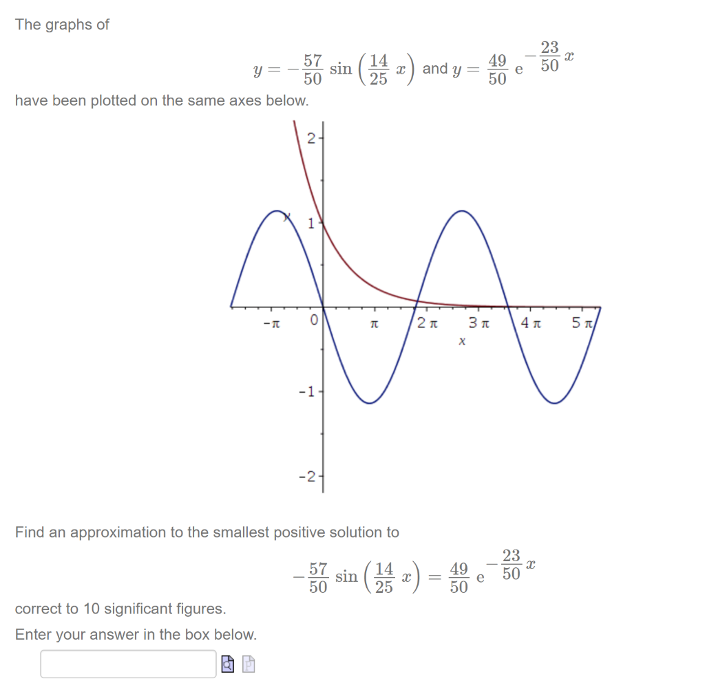 The graphs of
一
57
14
sin
50
49
50
Y = -
and y =
e
25
have been plotted on the same axes below.
2-
1
4 Tt
-1
Find an approximation to the smallest positive solution to
23
57
sin
50
25
49
e
50
50
correct to 10 significant figures.
Enter your answer in the box below.
