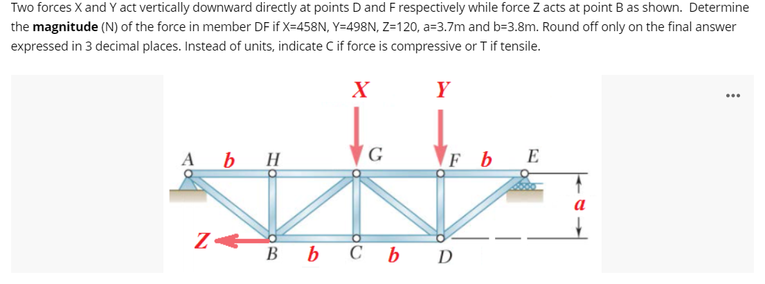 Two forces X and Y act vertically downward directly at points D and F respectively while force Z acts at point B as shown. Determine
the magnitude (N) of the force in member DF if X=458N, Y=498N, Z=120, a=3.7m and b=3.8m. Round off only on the final answer
expressed in 3 decimal places. Instead of units, indicate C if force is compressive or T if tensile.
X
Y
A b H
FbE
a
вь сь D
