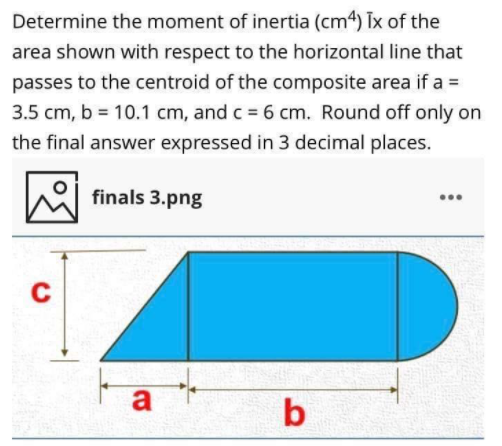 Determine the moment of inertia (cm4) Tx of the
area shown with respect to the horizontal line that
passes to the centroid of the composite area if a =
3.5 cm, b = 10.1 cm, and c = 6 cm. Round off only on
the final answer expressed in 3 decimal places.
finals 3.png
a
