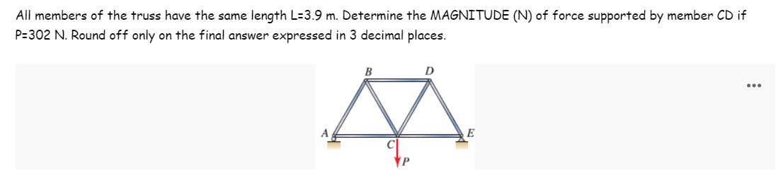 All members of the truss have the same length L=3.9 m. Determine the MAGNITUDE (N) of force supported by member CD if
P=302 N. Round off only on the final answer expressed in 3 decimal places.
B
D
...
A
E
