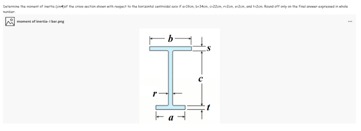 Determine the moment of inertia (cm4)of the cross section shown with respect to the horizontal centroidal axis if a=19cm, b=34cm, c=22cm, r=2cm, s=2cm, and t=2cm. Round off only on the final answer expressed in whole
number.
M moment of inertia- I bar.png
