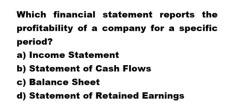 Which financial statement reports the
profitability of a company for a specific
period?
a) Income Statement
b) Statement of Cash Flows
c) Balance Sheet
d) Statement of Retained Earnings