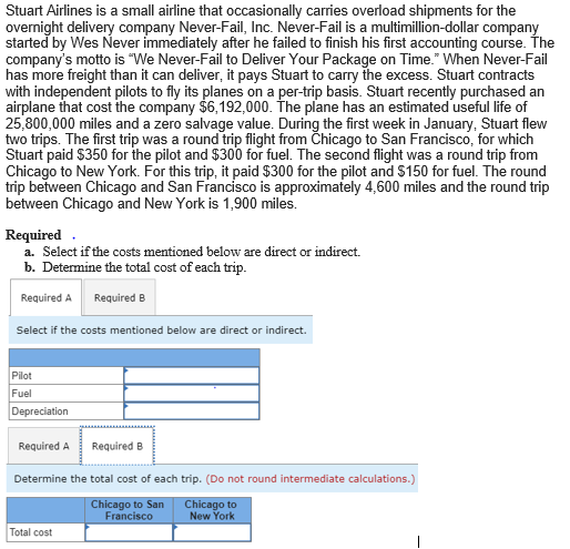 Stuart Airlines is a small airline that occasionally carries overload shipments for the
overnight delivery company Never-Fail, Inc. Never-Fail is a multimillion-dollar company
started by Wes Never immediately after he failed to finish his first accounting course. The
company's motto is "We Never-Fail to Deliver Your Package on Time." When Never-Fail
has more freight than it can deliver, it pays Stuart to carry the excess. Stuart contracts
with independent pilots to fly its planes on a per-trip basis. Stuart recently purchased an
airplane that cost the company $6,192,000. The plane has an estimated useful life of
25,800,000 miles and a zero salvage value. During the first week in January, Stuart flew
two trips. The first trip was a round trip flight from Chicago to San Francisco, for which
Stuart paid $350 for the pilot and $300 for fuel. The second flight was a round trip from
Chicago to New York. For this trip, it paid $300 for the pilot and $150 for fuel. The round
trip between Chicago and San Francisco is approximately 4,600 miles and the round trip
between Chicago and New York is 1,900 miles.
Required
a. Select if the costs mentioned below are direct or indirect.
b. Determine the total cost of each trip.
Required A Required B
Select if the costs mentioned below are direct or indirect.
Pilot
Fuel
Depreciation
Required A Required B
Determine the total cost of each trip. (Do not round intermediate calculations.)
Chicago to San
Francisco
Chicago to
New York
Total cost