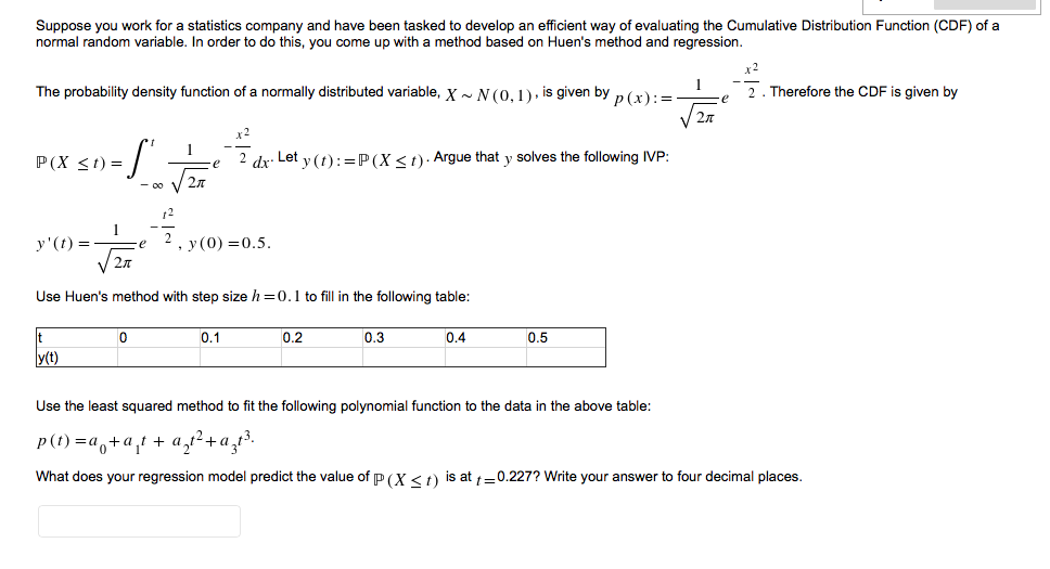 Suppose you work for a statistics company and have been tasked to develop an efficient way of evaluating the Cumulative Distribution Function (CDF) of a
normal random variable. In order to do this, you come up with a method based on Huen's method and regression.
x2
1
The probability density function of a normally distributed variable, X ~ N (0,1). is given by p (x):=
2. Therefore the CDF is given by
-e
x2
1
P(X <1) =
2 dx. Let y (t):=P(X <t)· Argue that y solves the following IVP:
- 00
12
y'(t) =
27
, у (0) —0.5.
V
Use Huen's method with step size h =0.1 to fill in the following table:
0.1
0.2
0.3
0.4
0.5
y(t)
Use the least squared method to fit the following polynomial function to the data in the above table:
p(t) =a,+a,t + a,r²+a,t³.
What does your regression model predict the value of p (X <t) is at 1=0.227? Write your answer to four decimal places.
