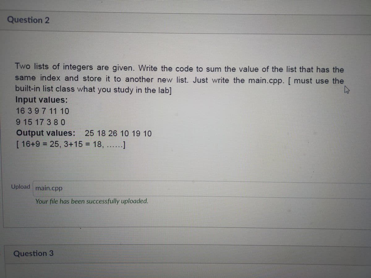 Question 2
Two lists of integers are given. Write the code to sum the value of the list that has the
same index and store it to another new list. Just write the main.cpp. [ must use the
built-in list class what you study in the lab]
Input values:
16 3 9 7 11 10
9 15 17 3 8 0
Output values: 25 18 26 10 19 10
[16+9%3D25,3+15 18, ......]
Upload main.cpp
Your file has been successfully uploaded.
Question 3
