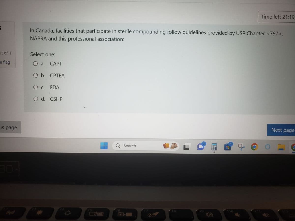 B
ut of 1
e flag
us page
In Canada, facilities that participate in sterile compounding follow guidelines provided by USP Chapter <797>,
NAPRA and this professional association:
Select one:
O a. CAPT
Q b. CPTEA
O C. FDA
O d. CSHP
FS
Q Search
F6
-
F7
F8
L
F9
m
|---
■■■
8 +
Time left 21:19:
F10
Next page