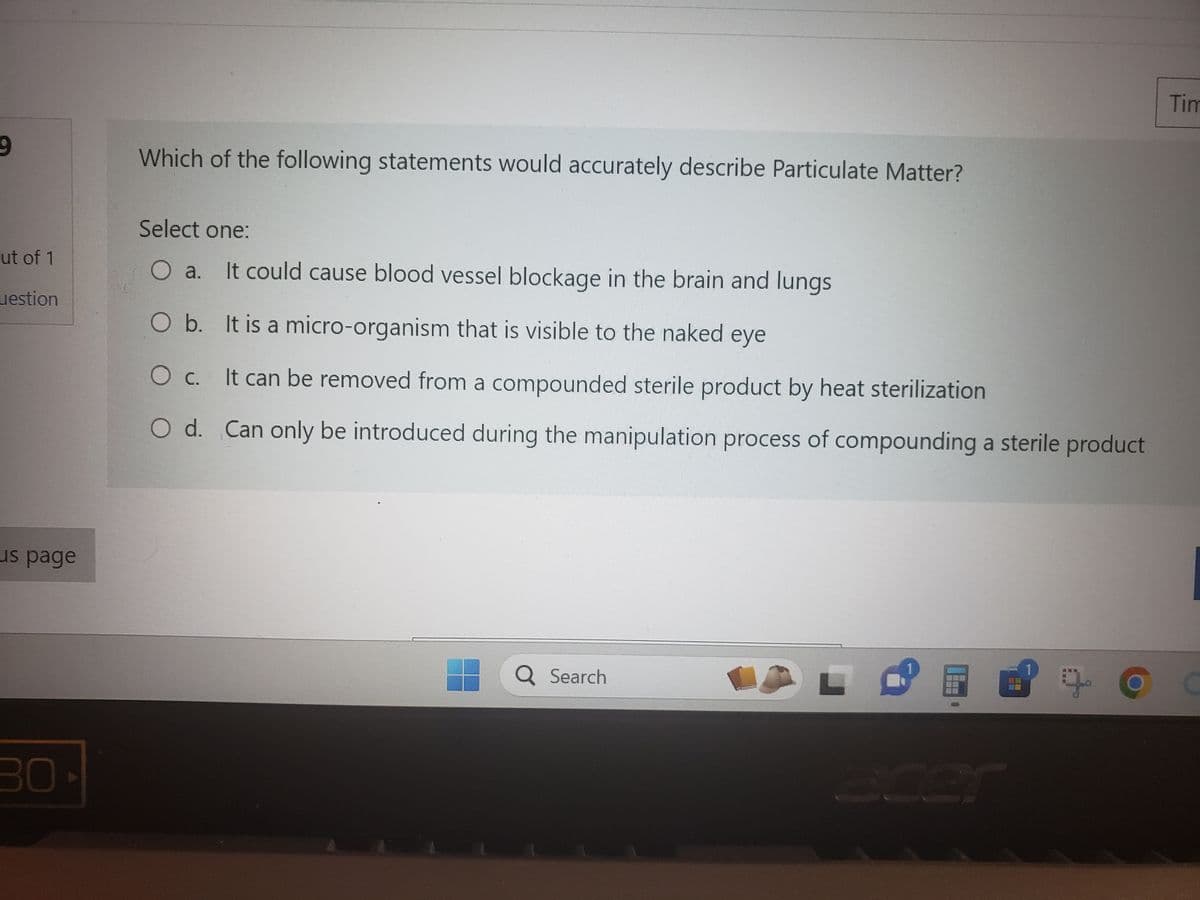 9
ut of 1
estion
us page
30-
Which of the following statements would accurately describe Particulate Matter?
Select one:
O a. It could cause blood vessel blockage in the brain and lungs
O b. It is a micro-organism that is visible to the naked eye
O c.
It can be removed from a compounded sterile product by heat sterilization
O d.
Can only be introduced during the manipulation process of compounding a sterile product
Q Search
LO
ܩܛ
:
Tim
C