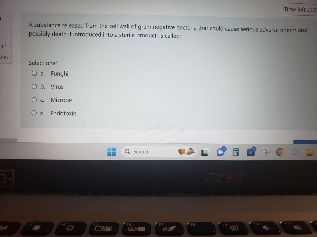 of 1
tion
D
A substance released from the cell wall of gram negative bacteria that could cause serious adverse effects and
possibly death if introduced into a sterile product, is called:
Select one:
Qa. Funghi
O b. Virus
O c. Microbe
O d. Endotoxin
*
F5
OIO
Q Search
F6
F7
AL +
со
F8
Time left 23:2
F9
F10
F11