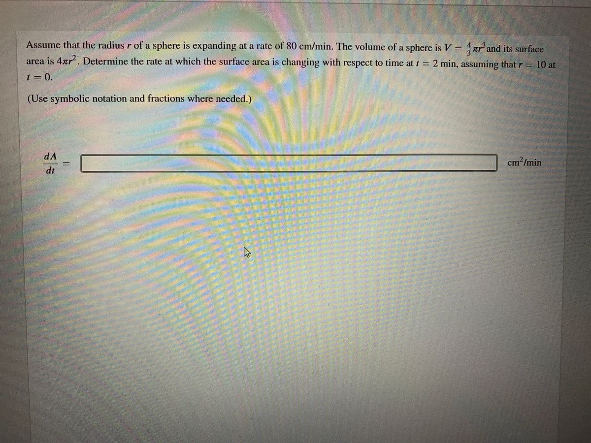 Assume that the radius r of a sphere is expanding at a rate of 80 cm/min. The volume of a sphere is V = ar'and its surface
area is 4ar. Determine the rate at which the surface area is changing with respect to time at t = 2 min, assuming that r =
10 at
t = 0.
(Use symbolic notation and fractions where needed.)
dA
cm²/min
dt
అ
