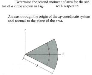 Determine the second moment of area for the sec-
tor of a circle shown in Fig.
with respect to
An axıs through the origin of the xy-coordinate system
and normal to the plane of the area.
y
R
