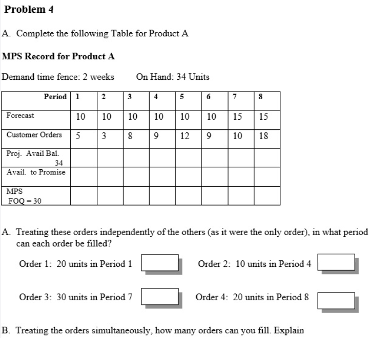 Problem 4
A. Complete the following Table for Product A
MPS Record for Product A
Demand time fence: 2 weeks
On Hand: 34 Units
Period 1
2
3
4
5
7
8
Forecast
10
10
10
10
10
10
15
15
Customer Orders
5
3
9
12
10
18
Proj. Avail Bal.
34
Avail. to Promise
MPS
FOQ = 30
A. Treating these orders independently of the others (as it were the only order), in what period
can each order be filled?
Order 1: 20 units in Period 1
Order 2: 10 units in Period 4
Order 3: 30 units in Period 7
Order 4: 20 units in Period 8
B. Treating the orders simultaneously, how many orders can you fill. Explain
