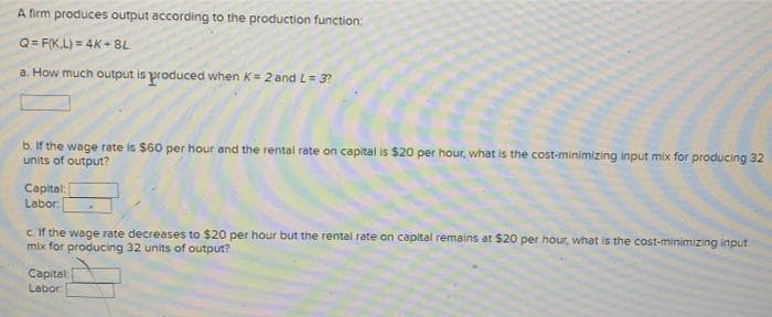 A firm produces output according to the production function:
Q=F(K.L) = 4K - 8L
a. How much output is produced when K= 2 and L= 3?
b. If the wage rate is $60 per hour and the rental rate on capital is $20 per hour, what is the cost-minimizing input mix for producing 32
units of output?
Capital:
Labor:
c. If the wage rate decreases to $20 per hour but the rental rate on capital remains at $20 per hour, what is the cost-minimizing input
mix for producing 32 units of output?
Capital
Labor: