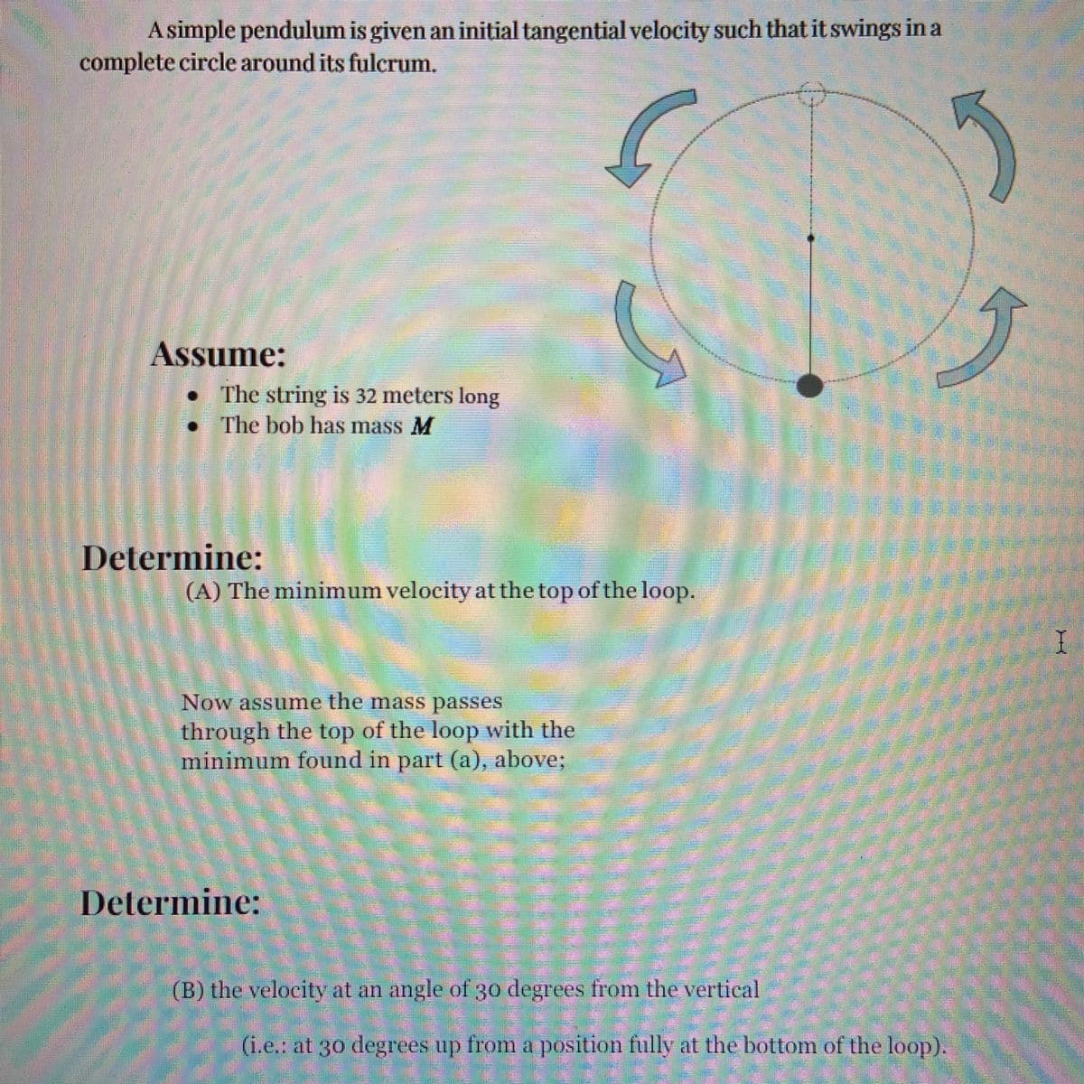 A simple pendulum is given an initial tangential velocity such that it swings in a
complete circle around its fulcrum.
Assume:
The string is 32 meters long
The bob has mass M
Determine:
(A) The minimum velocity at the top of the loop.
I
Now assume the mass passes
through the top of the loop with the
minimum found in part (a), above%;
Determine:
(B) the velocity at an angle of 30 degrees from the vertical
(i.e.: at 30 degrees up from a position fully at the bottom of the loop).
