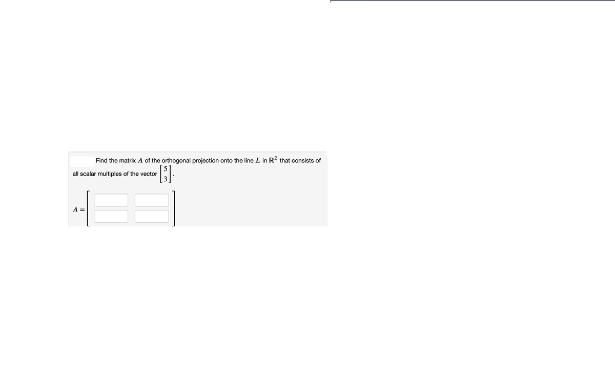 Find the matrix A of the orthogonal projection onto the line L in R? that consists of
all scalar multiples of the vector
A =
