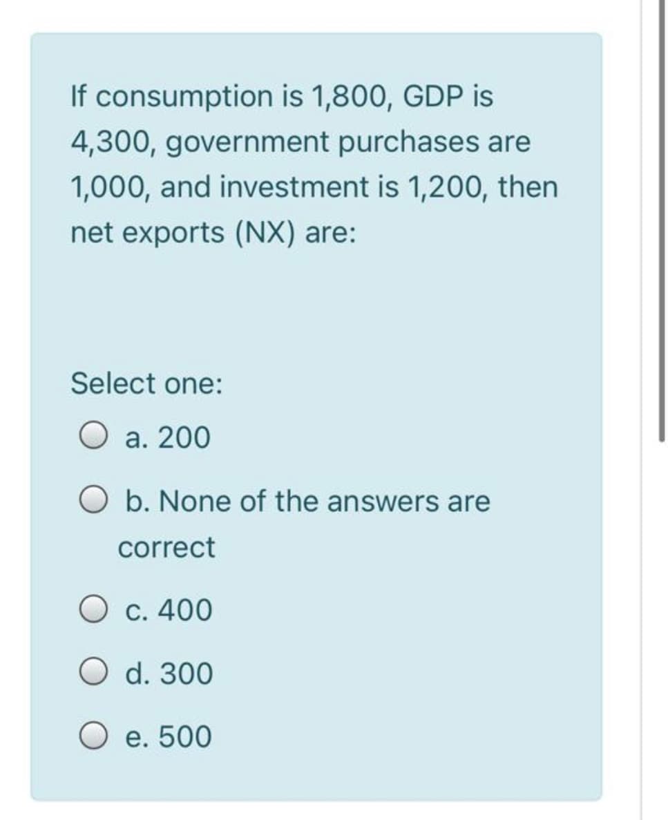 If consumption is 1,800, GDP is
4,300, government purchases are
1,000, and investment is 1,200, then
net exports (NX) are:
Select one:
O a. 200
O b. None of the answers are
correct
O c. 400
O d. 300
O e. 500
