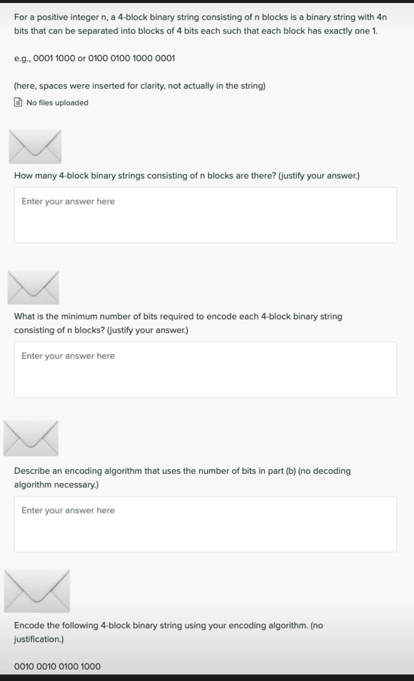 For a positive integer n, a 4-block binary string consisting of n blocks is a binary string with 4n
bits that can be separated into blocks of 4 bits each such that each block has exactly one 1.
e.g., 0001 1000 or 0100 0100 1000 0001
(here, spaces were inserted for clarity, not actually in the string)
O No files uploaded
How many 4-block binary strings consisting of n blocks are there? (justify your answer.)
Enter your answer here
What is the minimum number of bits required to encode each 4-block binary string
consisting of n blocks? (justify your answer.)
Enter your answer here
Describe an encoding algorithm that uses the number of bits in part (b) (no decoding
algorithm necessary.)
Enter your answer here
Encode the following 4-block binary string using your encoding algorithm. (no
justification.)
0010 0010 0100 1000

