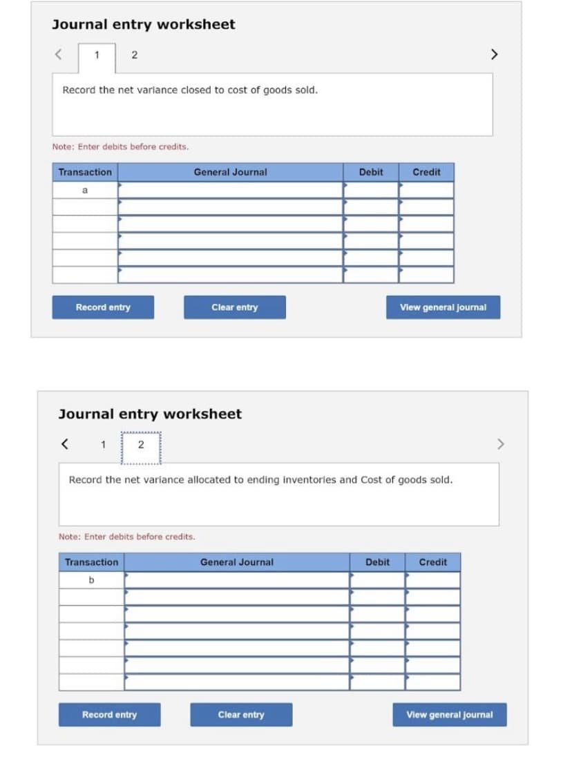 Journal entry worksheet
2
<>
Record the net variance closed to cost of goods sold.
Note: Enter debits before credits.
Transaction
General Journal
Debit
Credit
a
Record entry
Clear entry
View general journal
Journal entry worksheet
< 1
<>
2
Record the net variance allocated to ending inventories and Cost of goods sold.
Note: Enter debits before credits.
Transaction
General Journal
Debit
Credit
Record entry
Clear entry
View general journal
