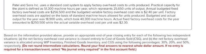 Patel and Sons Inc. uses a standard cost system to apply factory overhead costs to units produced. Practical capacity for
the plant is defined as 51,300 machine hours per year, which represents 25,650 units of output. Annual budgeted fixed
factory overhead costs are $256,500 and the budgeted variable factory overhead cost rate is $2.40 per unit. Factory
overhead costs are applied on the basis of standard machine hours allowed for units produced. Budgeted and actual
output for the year was 18,900 units, which took 40.300 machine hours. Actual fixed factory overhead costs for the year
amounted to $250,500 while the actual variable overhead cost per unit was $2.30.
Based on the information provided above, provide an appropriate end-of-year closing entry for each of the following two independent
situations: (a) the net factory overhead cost variance is closed entirely to Cost of Goods Sold (CSG), and (b) the net factory overhead
variance is aliocated among WIP Inventory, Finished Goods Inventory, and CGS using the following percentages: 30%, 20%, and 50%,
respectively. (Do not round intermediate calculations. Round your final answers to nearest whole dollar amount. If no entry is
required for a transaction/event, select "No journal entry required" in the first account field.)
