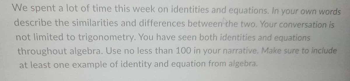 We spent a lot of time this week on identities and equations. In your own words
describe the similarities and differences between the two. Your conversation is
not limited to trigonometry. You have seen both identities and equations
throughout algebra. Use no less than 100 in your narrative. Make sure to include
at least one example of identity and equation from algebra.
