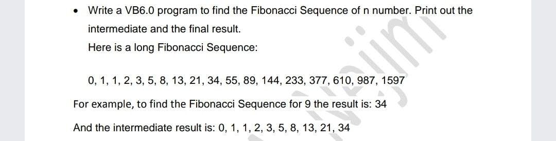 Write a VB6.0 program to find the Fibonacci Sequence of n number. Print out the
intermediate and the final result.
Here is a long Fibonacci Sequence:
0, 1, 1, 2, 3, 5, 8, 13, 21, 34, 55, 89, 144, 233, 377, 610, 987, 1597
For example, to find the Fibonacci Sequence for 9 the result is: 34
And the intermediate result is: 0, 1, 1, 2, 3, 5, 8, 13, 21, 34
