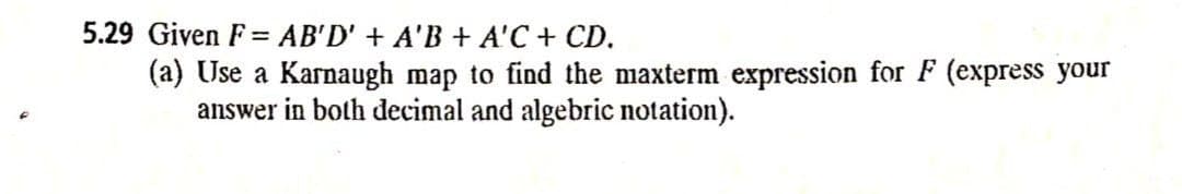 5.29 Given F= AB'D' + A'B + A'C + CD.
(a) Use a Karnaugh map to find the maxterm expression for F (express your
answer in both decimal and algebric notation).
