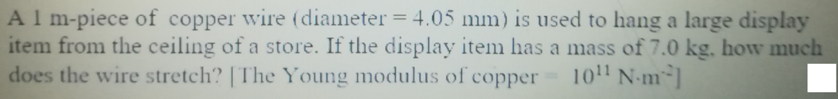 Al m-piece of copper wire (diameter = 4.05 mm) is used to hang a large display
item from the ceiling of a store. If the display item has a mass of 7.0 kg, how much
does the wire stretch? | The Young modulus of copper
101 N-m-]
