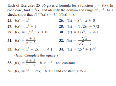 Each of Exercises 25–36 gives a formula for a function y = f(x). In
each case, find f-x) and identify the domain and range of f-. As a
check, show that f(fx)) = f-"f(x)) = x.
25. f(x) = x
26. f(x) = x, x20
%3D
%3D
27. f(x) = x + 1
28. f(x) = (1/2)x – 7/2
30. f(x) = 1/r, x * 0
%3D
29. f(x) = 1/x, x>0
x + 3
31. f(x)
32. f(x) =
VE - 3
34. f(x) = (2x + 1)/5
2
33. f(x) = x - 2r, xs1
(Hint: Complete the square.)
* + b
x - 2'
35. f(x) =
b>-2 and constant
36. f(x) = x?
2bx, b> 0 and constant, xsb
