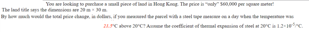 You are looking to purchase a small piece of land in Hong Kong. The price is “only" $60,000 per square meter!
The land title says the dimensions are 20 m × 30 m.
By how much would the total price change, in dollars, if you measured the parcel with a steel tape measure on a day when the temperature was
21.5°C above 20°C? Assume the coefficient of thermal expansion of steel at 20°C is 1.2×10/°C.
