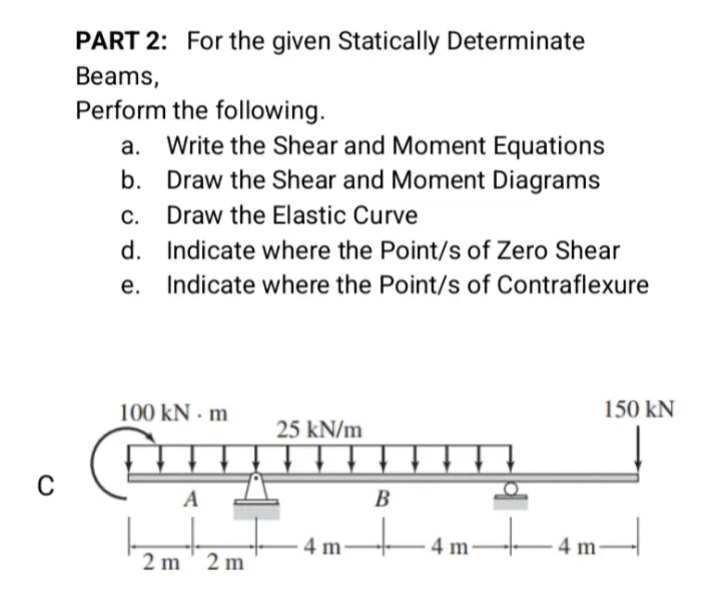 PART 2: For the given Statically Determinate
Beams,
Perform the following.
a. Write the Shear and Moment Equations
b. Draw the Shear and Moment Diagrams
С.
Draw the Elastic Curve
d. Indicate where the Point/s of Zero Shear
e. Indicate where the Point/s of Contraflexure
100 kN - m
150 kN
25 kN/m
C
A
B
4 m
4 m
-4 m-
2 m' 2 m
