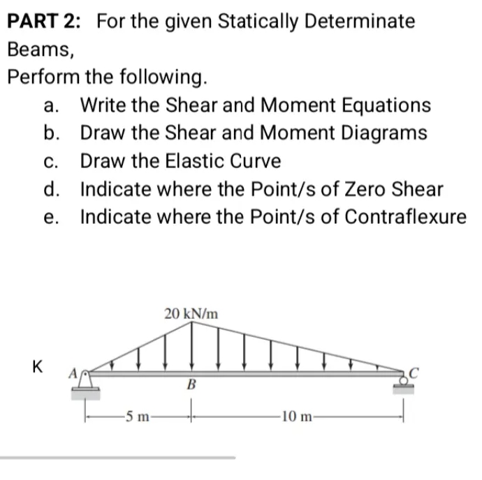 PART 2: For the given Statically Determinate
Beams,
Perform the following.
Write the Shear and Moment Equations
b. Draw the Shear and Moment Diagrams
c. Draw the Elastic Curve
а.
С.
d. Indicate where the Point/s of Zero Shear
e. Indicate where the Point/s of Contraflexure
20 kN/m
K
B
-5 m-
-10 m-
