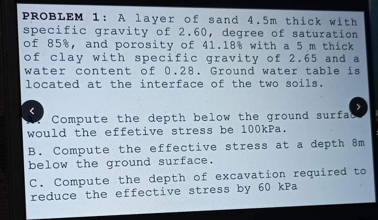 PROBLEM 1: A layer of sand 4.5m thick with
specific gravity of 2.60, degree of saturation
of 85%, and porosity of 41.18% with a 5 m thick
of clay with specific gravity of 2.65 and a
water content of 0.28. Ground water table is
located at the interface of the two soils.
Compute the depth below the ground surfac
would the effetive stress be 100kPa.
B. Compute the effective stress at a depth 8m
below the ground surface.
C. Compute the depth of excavation required to
reduce the effective stress by 60 kPa
