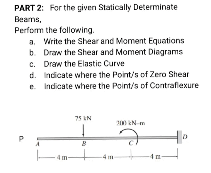 PART 2: For the given Statically Determinate
Beams,
Perform the following.
Write the Shear and Moment Equations
b. Draw the Shear and Moment Diagrams
а.
С.
Draw the Elastic Curve
d. Indicate where the Point/s of Zero Shear
е.
Indicate where the Point/s of Contraflexure
75 kN
200 kN-m
P
D
A
B
4 m-
-4 m
4 m
