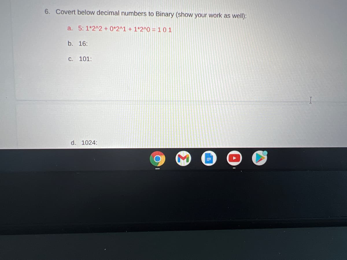 6. Covert below decimal numbers to Binary (show your work as well):
a. 5: 1*2^2 +0*2^1 + 1*2^0 = 1 0 1
b. 16:
C. 101:
d. 1024:
