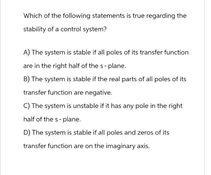 Which of the following statements is true regarding the
stability of a control system?
A) The system is stable if all poles of its transfer function
are in the right half of the s - plane.
B) The system is stable if the real parts of all poles of its
transfer function are negative.
C) The system is unstable if it has any pole in the right
half of the s-plane.
D) The system is stable if all poles and zeros of its
transfer function are on the imaginary axis.