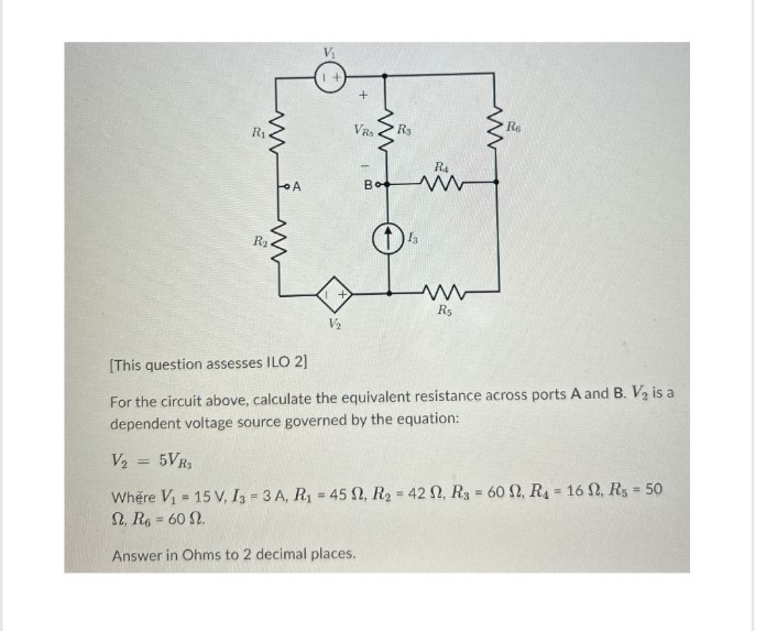 R₁
ww
R₂
A
www
VRS
B
ww
Bo
R3
R4
ww
www
ww
R5
R6
[This question assesses ILO 2]
V2
For the circuit above, calculate the equivalent resistance across ports A and B. V2 is a
dependent voltage source governed by the equation:
V₂ = 5VR₂
Where V₁ = 15 V, I3 3 A, R₁ = 45 9, R2 = 42 2, R3 = 60 S, Ra = 16 . R5 = 50
S, R6 = 60 2.
Answer in Ohms to 2 decimal places.