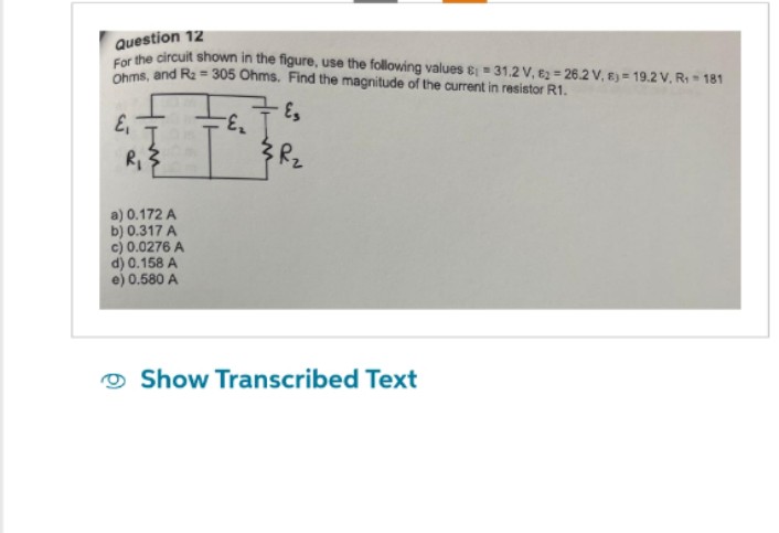 Question 12
For the circuit shown in the figure, use the following values & 31.2 V, €226.2 V, 8) = 19.2 V. R₁ = 181
Ohms, and R₂ = 305 Ohms. Find the magnitude of the current in resistor R1.
E₁
R₁
a) 0.172 A
b) 0.317 A
c) 0.0276 A
d) 0.158 A
e) 0.580 A
Es
Show Transcribed Text