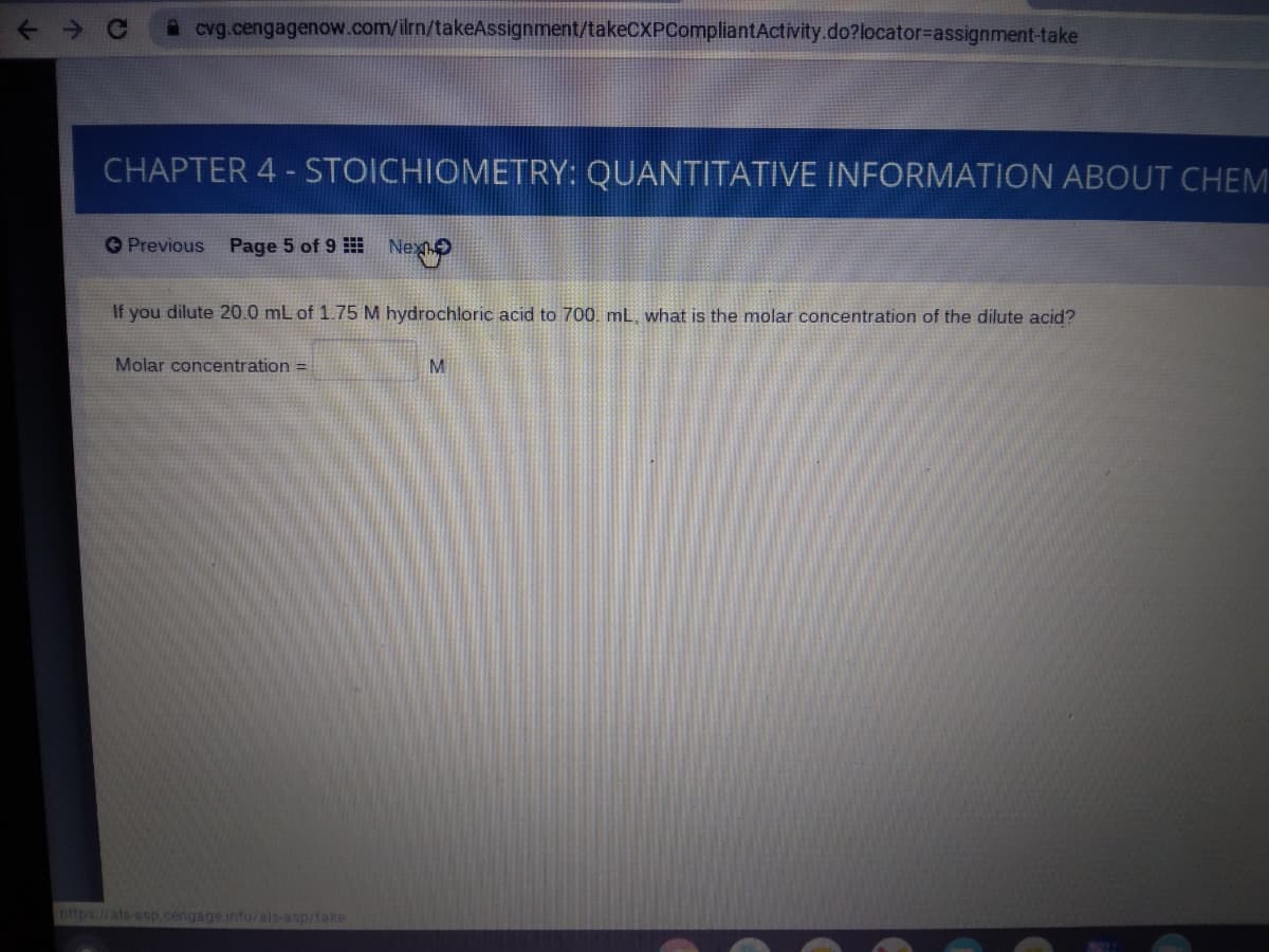 A cvg.cengagenow.com/ilrn/takeAssignment/takeCXPCompliantActivity.do?locator=Dassignment-take
CHAPTER 4 - STOICHIOMETRY: QUANTITATIVE INFORMATION ABOUT CHEM
OPrevious Page 5 of 9 Nex
If you dilute 20.0 mL of 1.75 M hydrochloric acid to 700. mL, what is the molar concentration of the dilute acid?
Molar concentration =
nttps//als asp.cengage.info/als-asp/take
