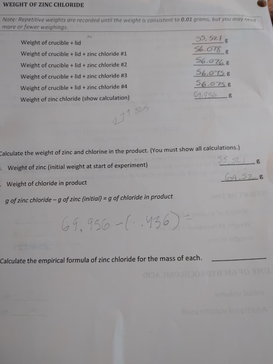 WEIGHT OF ZINC CHLORIDE
Note: Repetitive weights are recorded until the weight is consistent to 0.01 grams, but you may need
more or fewer weighings.
55, 521 8
56.078
56.0768
Weight of crucible + lid
Weight of crucible + lid + zinc chloride #1
Weight of crucible + lid + zinc chloride #2
56.075B
Weight of crucible + lid + zinc chloride #3
56.075.B
Weight of crucible + lid + zinc chloride #4
69.956
Weight of zinc chloride (show calculation)
277825
Calculate the weight of zinc and chlorine in the product. (You must show all calculations.)
55.521 8
. Weight of zinc (initial weight at start of experiment)
69.528
- Weight of chloride in product
g of zinc chloride -g of zinc (initial) = g of chloride in product
eldiauoo sioW
69.956-(.436)
69,95
nis to idaisW
Calculate the empirical formula of zinc chloride for the mass of each.
MU.
im
emulov Isitini
beau smulov isnoitibbA
