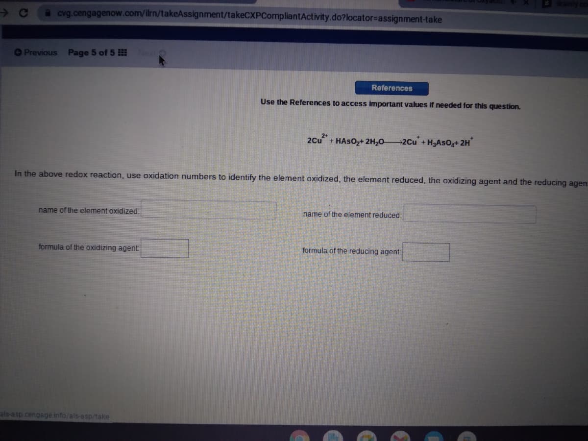 a cvg.cengagenow.com/ilrn/takeAssignment/takeCXPCompliantActivity.do?locator%3Dassignment-take
OPrevious
Page 5 of 5
References
Use the References to access important values if needed for this question.
2Cu + HASO2+ 2H2O-
2Cu +H3AsOg+ 2H
In the above redox reaction, use oxidation numbers to identify the element oxidized, the element reduced, the oxidizing agent and the reducing agen
name of the element oxidized:
name of the element reduced:
formula of the oxidizing agent
formula of the reducing agent
als-asp.cengage.info/als-asp/take
