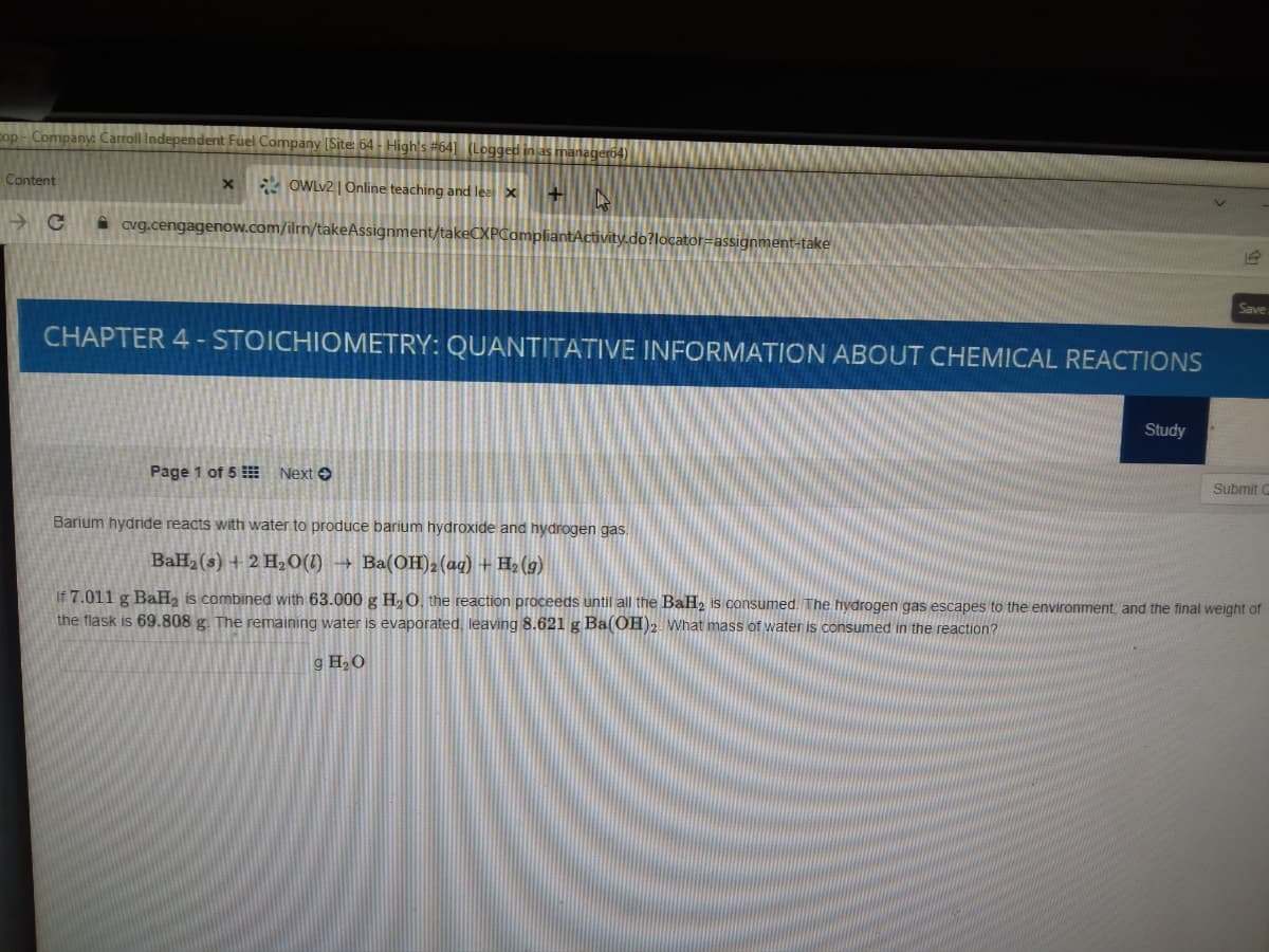cop - Company: Carroll Independent Fuel Company [Site: 64 - High's #64] (Logged in as manageró4)
Content
2 OWLV2 | Online teaching and lea x
A cvg.cengagenow.com/ilrn/takeAssignment/takeCXPCompliantActivity.do?locator=assignment-take
Save
CHAPTER 4 - STOICHIOMETRY: QUANTITATIVE INFORMATION ABOUT CHEMICAL REACTIONS
Study
Page 1 of 5 Next O
Submi
Barium hydride reacts with water to produce barium hydroxide and hydrogen gas.
BaH2(s) + 2 H2O(1) → Ba(OH)2(ag) + H2 (g)
If 7.011 g BaH, is combined with 63.000 g H,0, the reaction proceeds until all the BaH, is consumed. The hydrogen gas escapes to the environment, and the final weight of
the flask is 69.808 g. The remaining water is evaporated, leaving 8.621 g Ba(OH)2 What mass of water is consumed in the reaction?
g H2O
